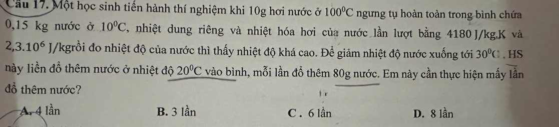 Một học sinh tiến hành thí nghiệm khi 10g hơi nước ở 100°C ngưng tụ hoàn toàn trong bình chứa
0,15 kg nước ở 10°C nhiệt dung riêng và nhiệt hóa hơi của nước lần lượt bằng 4180 J/kg. K và
2,3.10^6 J/kgrồi đo nhiệt độ của nước thì thấy nhiệt độ khá cao. Để giảm nhiệt độ nước xuống tới 30°C 、 HS
này liền đổ thêm nước ở nhiệt độ 20°C vào bình, mỗi lần đổ thêm 80g nước. Em này cần thực hiện mấy lần
đổ thêm nước?
A. 4 lần B. 3 lần C . 6 lần D. 8 lần