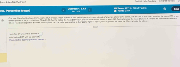 Stats & MATH.0342.181E Tori Michelle Sanders 10/28/24 9:50 PM
res, Percentiles (yager) Question 4, 3.4.9 Part 1 of 2 HW Score: 40.71%, 2.85 of 7 points Points: 0.6 of 1 Save
One year Hank had the lowest ERA (eared-run average, mean number of runs yielded per nine innings pitched) of any male pitcher at his school, with an ERA of 3.08. Also, Kate had the lowest ERA of any
female pitcher at the school with an ERA of 3.09. For the males, the mean ERA was 4.275 and the standard deviation was 0.525. For the females, the mean ERA was 4.789 and the standard deviation was
0.543. Find their respective z-scores. Which player had the better year relative to their peers, Hank or Kate? (Note: In general, the lower the ERA, the better the pitcher )
Hank had an ERA with a z -s0ore of  □ /□  
Kate had an ERA with a z-score of
(Round to two decimal places as needed.)