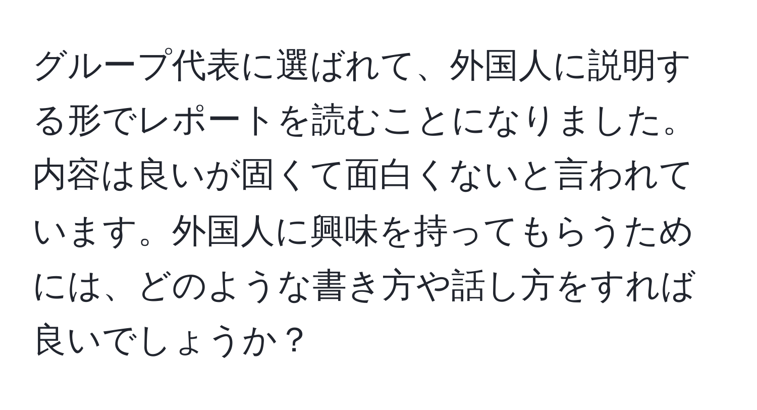 グループ代表に選ばれて、外国人に説明する形でレポートを読むことになりました。内容は良いが固くて面白くないと言われています。外国人に興味を持ってもらうためには、どのような書き方や話し方をすれば良いでしょうか？