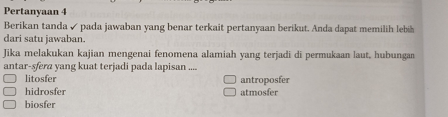 Pertanyaan 4
Berikan tanda ✓ pada jawaban yang benar terkait pertanyaan berikut. Anda dapat memilih lebih
dari satu jawaban.
Jika melakukan kajian mengenai fenomena alamiah yang terjadi di permukaan laut, hubungan
antar-sfera yang kuat terjadi pada lapisan ....
litosfer antroposfer
hidrosfer atmosfer
biosfer