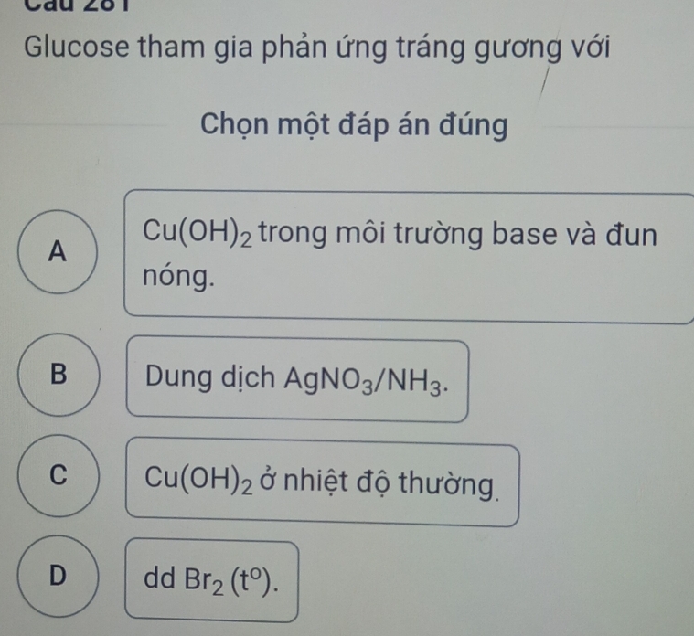 Glucose tham gia phản ứng tráng gương với
Chọn một đáp án đúng
A
Cu(OH)_2 trong môi trường base và đun
nóng.
B Dung dịch AgNO_3/NH_3.
C Cu(OH)_2 ở nhiệt độ thường
D dd Br_2(t°).