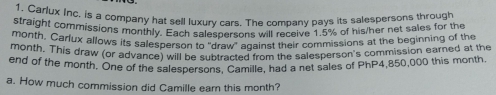 Carlux Inc. is a company hat sell luxury cars. The company pays its salespersons through
straight commissions monthly. Each salespersons will receive 1.5% of his/her net sales for the
month. Carlux allows its salesperson to "draw" against their commissions at the beginning of the
month. This draw (or advance) will be subtracted from the salesperson's commission earned at the
end of the month. One of the salespersons, Camille, had a net sales of PhP4,850,000 this month.
a. How much commission did Camille eam this month?