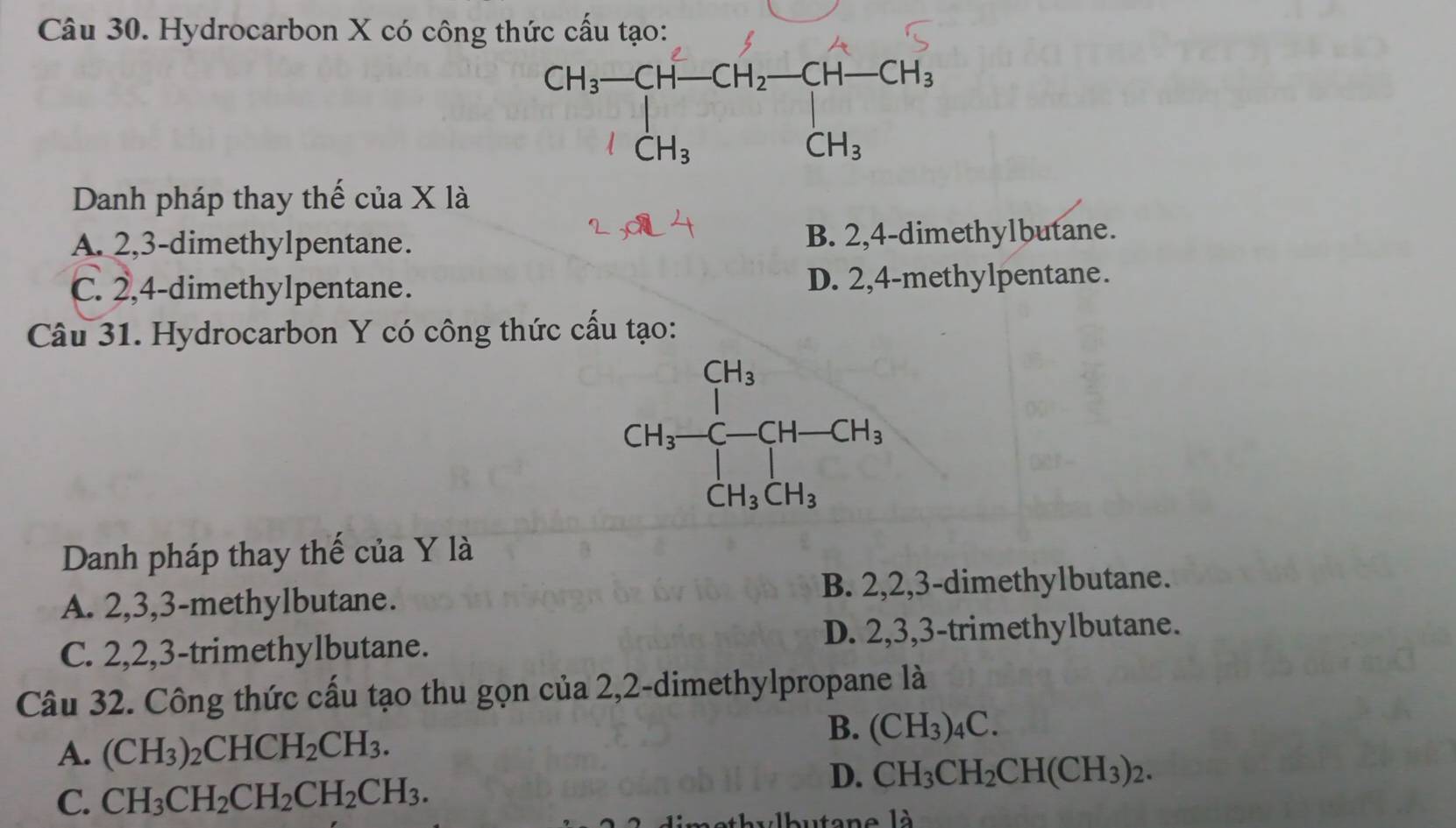 Hydrocarbon X có công thức cấu tạo:
beginarrayr CH_3-CH-CH_2-CH-CH_3 ICH_3CH_3endarray
Danh pháp thay thể của X là
A. 2,3-dimethylpentane. B. 2,4-dimethylbutane.
C. 2,4-dimethylpentane. D. 2,4-methylpentane.
Câu 31. Hydrocarbon Y có công thức cấu tạo:
Danh pháp thay thế của Y là
A. 2,3,3-methylbutane. B. 2,2,3-dimethylbutane.
C. 2,2,3-trimethylbutane. D. 2,3,3-trimethylbutane.
Câu 32. Công thức cấu tạo thu gọn của 2,2-dimethylpropane là
A. (CH_3)_2CHCH_2CH_3.
B. (CH_3)_4C.
C. CH_3CH_2CH_2CH_2CH_3.
D. CH_3CH_2CH(CH_3)_2.
autan e l à