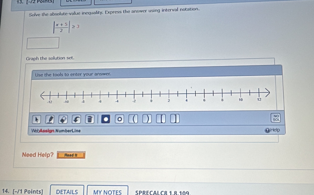 Solve the absolute-value inequality. Express the answer using interval notation.
| (x+5)/2 |≥ 3
Graph the solution set. 
Use the tools to enter your answer. 
NO 
. 。 a ) SOL 
WebAssign NumberLine Help 
Need Help? Read It 
14. [-/1 Points] DETAILS MY NOTES SPRECALC8 1.8.109.
