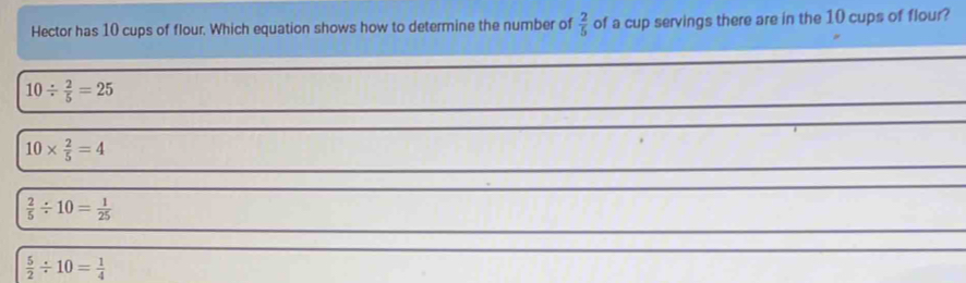 Hector has 10 cups of flour. Which equation shows how to determine the number of  2/5  of a cup servings there are in the 10 cups of flour?
10/  2/5 =25
10*  2/5 =4
 2/5 / 10= 1/25 
 5/2 / 10= 1/4 