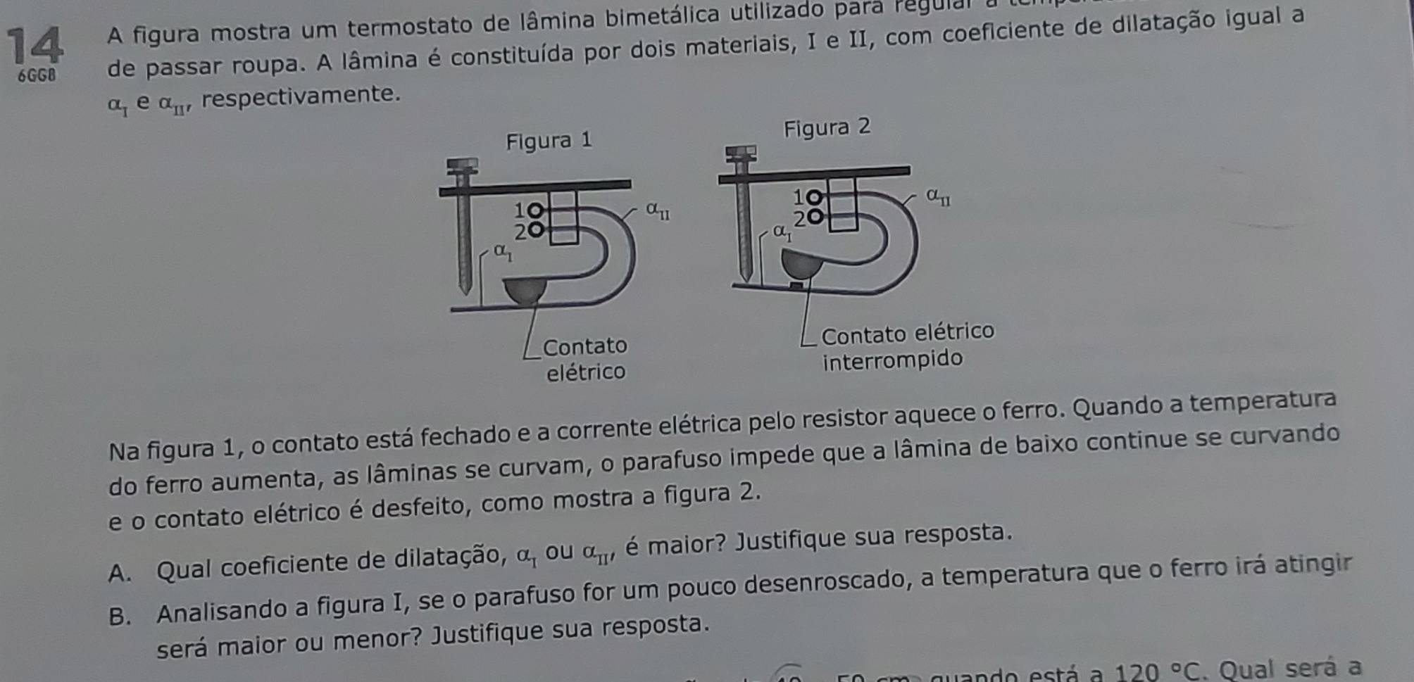 A figura mostra um termostato de lâmina bimetálica utilizado para regulal  a
6GGB de passar roupa. A lâmina é constituída por dois materiais, I e II, com coeficiente de dilatação igual a
alpha _1 e alpha _II' respectivamente.
Na figura 1, o contato está fechado e a corrente elétrica pelo resistor aquece o ferro. Quando a temperatura
do ferro aumenta, as lâminas se curvam, o parafuso impede que a lâmina de baixo continue se curvando
e o contato elétrico é desfeito, como mostra a figura 2.
A. Qual coeficiente de dilatação, alpha _1 ou alpha _TI' é maior? Justifique sua resposta.
B. Analisando a figura I, se o parafuso for um pouco desenroscado, a temperatura que o ferro irá atingir
será maior ou menor? Justifique sua resposta.
quando está a 120°C. Qual será a