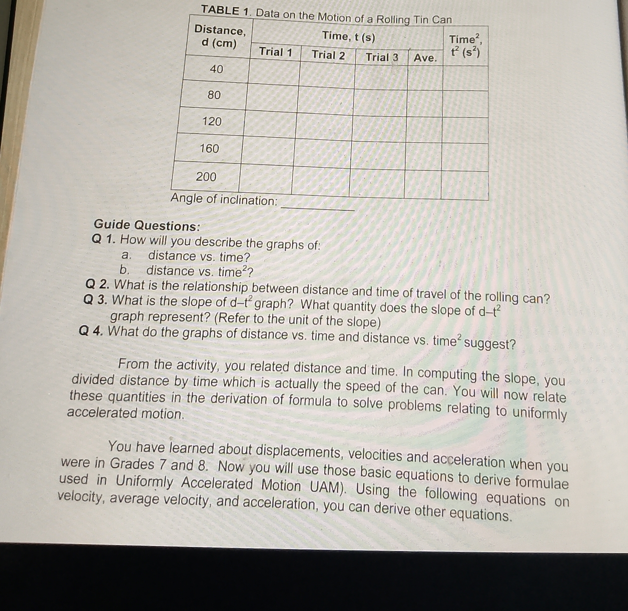 TABLE 
Guide Questions:
Q 1. How will you describe the graphs of:
a. distance vs. time?
b. distance vs. time^2 ?
Q 2. What is the relationship between distance and time of travel of the rolling can?
Q 3. What is the slope of d-t^2 graph? What quantity does the slope of d. -t^2
graph represent? (Refer to the unit of the slope)
Q 4. What do the graphs of distance vs. time and distance vs. time^2 suggest?
From the activity, you related distance and time. In computing the slope, you
divided distance by time which is actually the speed of the can. You will now relate
these quantities in the derivation of formula to solve problems relating to uniformly
accelerated motion.
You have learned about displacements, velocities and acceleration when you
were in Grades 7 and 8. Now you will use those basic equations to derive formulae
used in Uniformly Accelerated Motion UAM). Using the following equations on
velocity, average velocity, and acceleration, you can derive other equations.