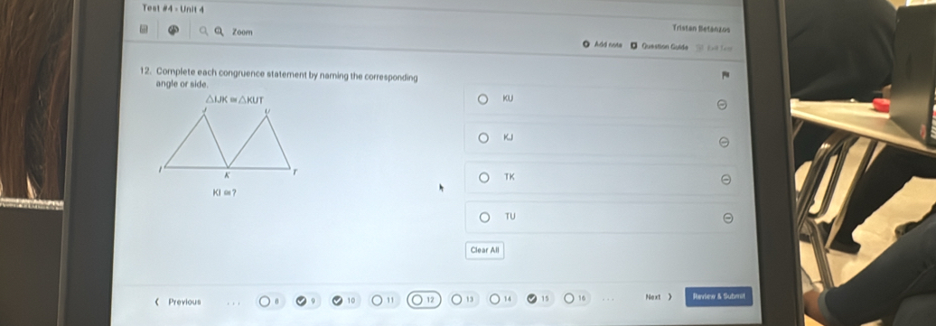 est #4 - Unit - Tristan Betánzos 
Zoom ● Add note □ Question Guide L L 
12. Complete each congruence statement by naming the corresponding 
angle or side.
△ WK≌ △ KUT
KU
v
K
1
K r
TK
Kl∞ ？ 
TU 
Clear All 
《 Previous Noxt > Raview & Submit