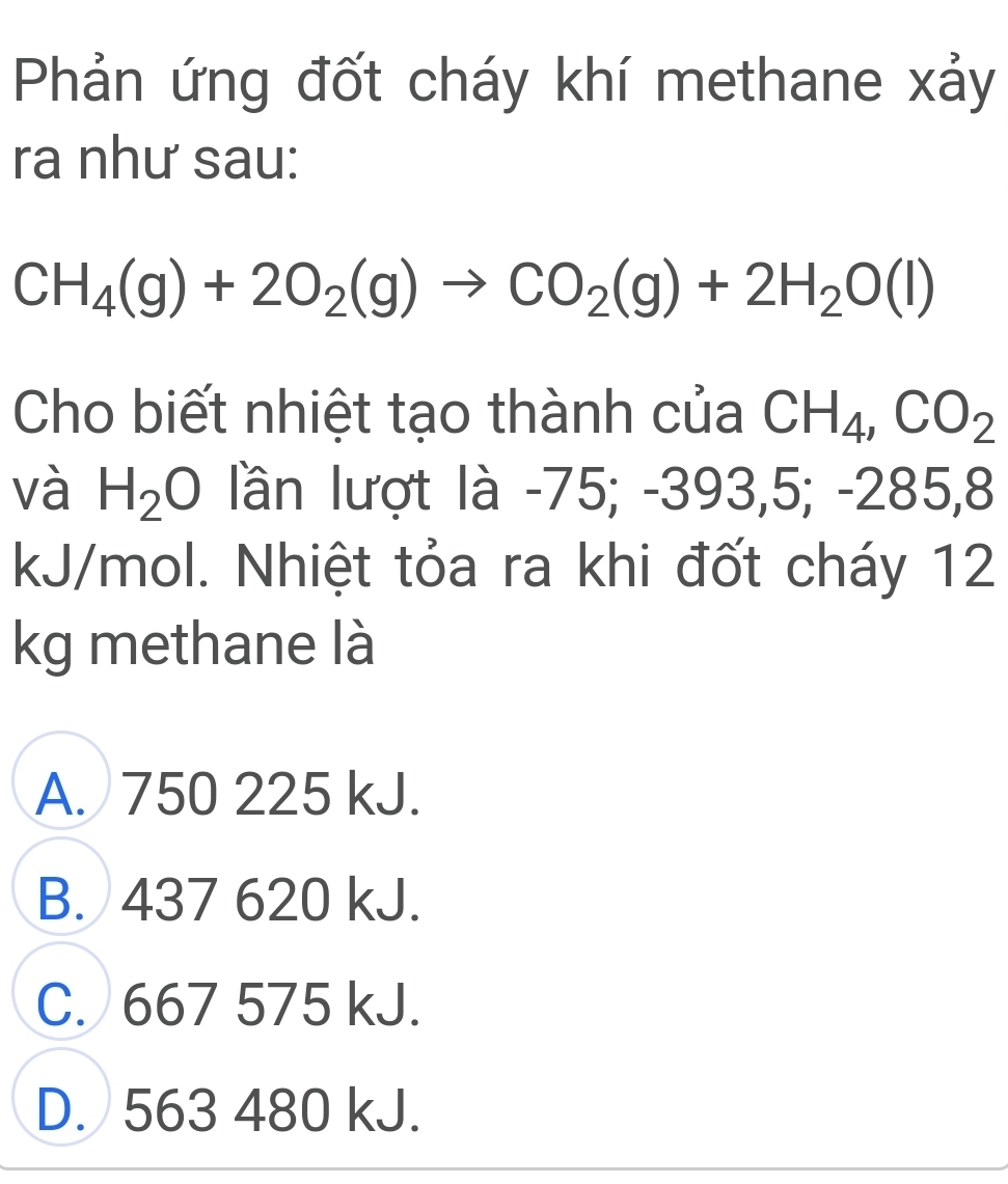 Phản ứng đốt cháy khí methane xảy
ra như sau:
CH_4(g)+2O_2(g)to CO_2(g)+2H_2O(l)
Cho biết nhiệt tạo thành của CH_4, CO_2
và H_2O lần lượt là -75; -393,5; -285,8
kJ/mol. Nhiệt tỏa ra khi đốt cháy 12
kg methane là
A. 750 225 kJ.
B. 437 620 kJ.
C. 667 575 kJ.
D. 563 480 kJ.