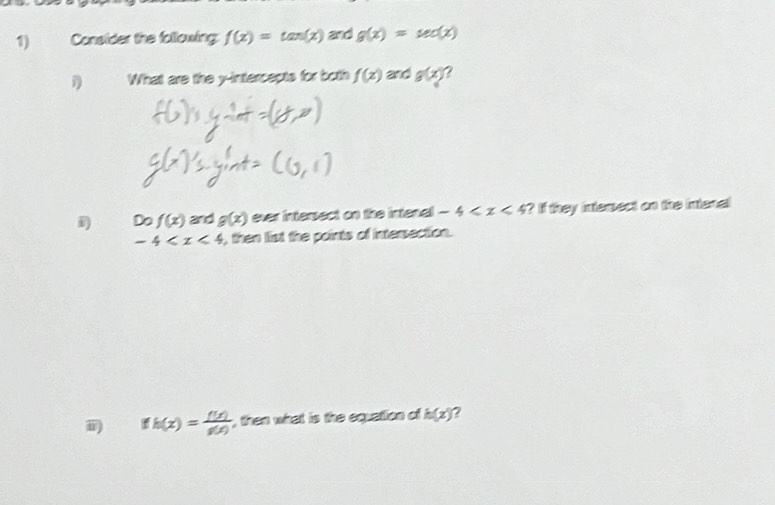 Consider the following f(x)=tan (x) and g(x)=sec (x)
1 What are the y-intercepts for both f(x) and g(x) ? 
Do f(x) and g(x) ever intersect on the intenal -4 ? If they intemect on the intenal
-4 , then list the points of intersection. 
i fh(x)= f(x)/g(x)  , then what is the equation of h(x) 2