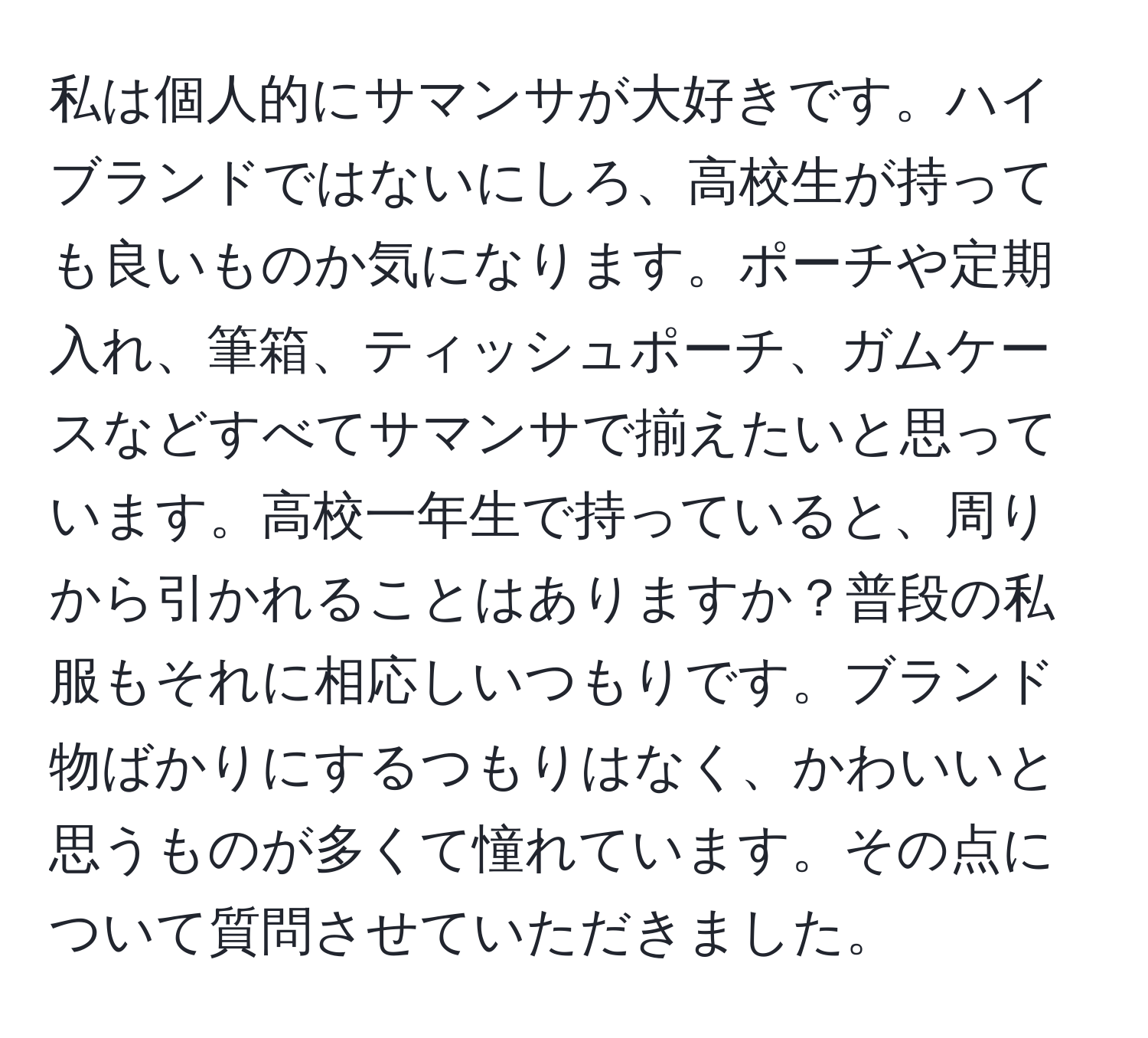 私は個人的にサマンサが大好きです。ハイブランドではないにしろ、高校生が持っても良いものか気になります。ポーチや定期入れ、筆箱、ティッシュポーチ、ガムケースなどすべてサマンサで揃えたいと思っています。高校一年生で持っていると、周りから引かれることはありますか？普段の私服もそれに相応しいつもりです。ブランド物ばかりにするつもりはなく、かわいいと思うものが多くて憧れています。その点について質問させていただきました。