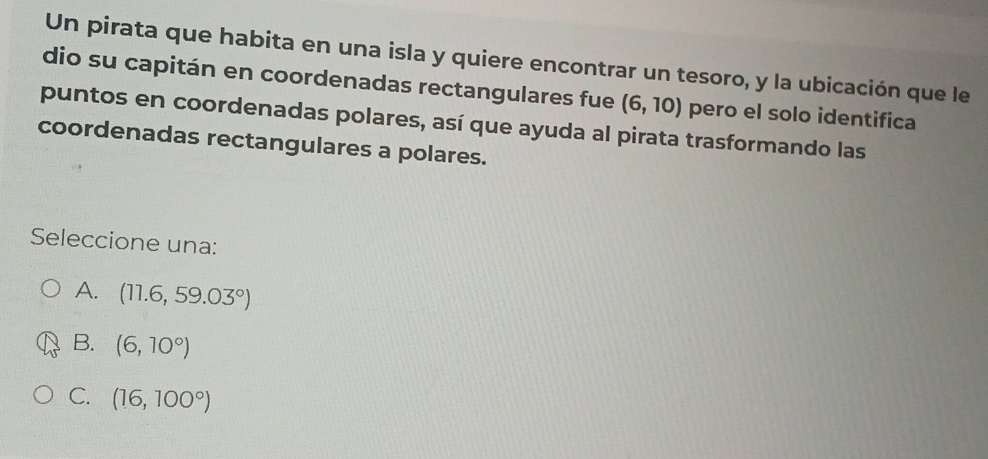 Un pirata que habita en una isla y quiere encontrar un tesoro, y la ubicación que le
dio su capitán en coordenadas rectangulares fue (6,10) pero el solo identifica
puntos en coordenadas polares, así que ayuda al pirata trasformando las
coordenadas rectangulares a polares.
Seleccione una:
A. (11.6,59.03°)
B. (6,10°)
C. (16,100°)