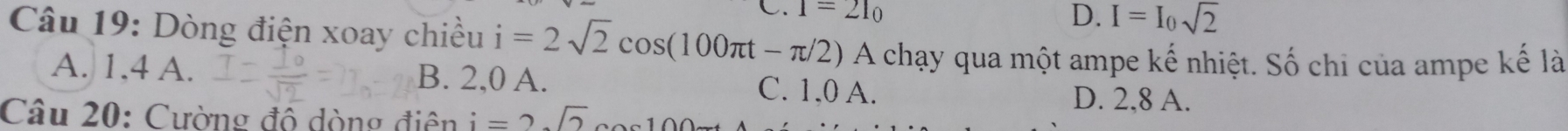 1=21_0
D. I=I_0sqrt(2)
Câu 19: Dòng điện xoay chiều i=2sqrt(2)cos (100π t-π /2) A chạy qua một ampe kế nhiệt. Số chi của ampe kế là
A. 1, 4 A. B. 2,0 A. C. 1,0 A. D. 2, 8 A.
Câu 20: Cường đô dòng điện i=2sqrt(2)