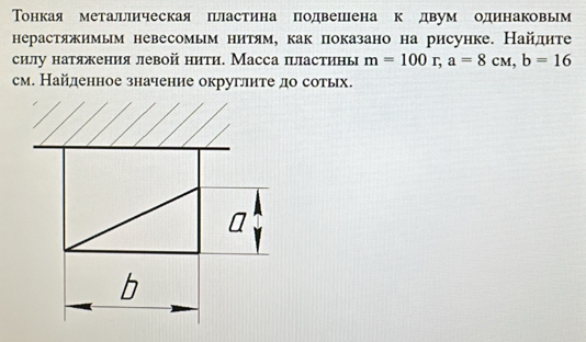 Тонкая металлическаяпластина подвешена кедвум одинаковьм 
нерастяжимым невесомым нитям, как показано на рисунке. Найдите 
силу натяжения левой нити. Масса пластинь m=100r, a=8cw, b=16
см. Найденное значение округлите до сотьх.