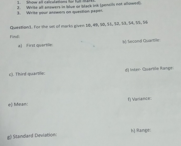 Show all calculations for full marks. 
2. Write all answers in blue or black ink (pencils not allowed). 
3. Write your answers on question paper. 
Question1. For the set of marks given 10, 49, 50, 51, 52, 53, 54, 55, 56
Find: 
a) First quartile: b) Second Quartile: 
c). Third quartile: d) Inter- Quartile Range: 
e) Mean: f) Variance: 
h) Range: 
g) Standard Deviation: