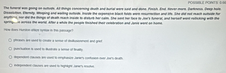 POSSIBLE POINTS: 0.6
The funeral was going on outside. All things concerning death and burial were said and done. Finish. End. Never-more, Darkness. Deep hole.
Dissolution. Eternity. Weeping and wailing outside. Inside the expensive black folds were resurrection and life. She did not reach outside for
anything, nor did the things of death reach inside to disturb her calm. She sent her face to Joe's funeral, and herself went rollicking with the
springee across the world. After a while the people finished their celebration and Janie went on home.
How does Hurston utilize syntax in this passage?
phrases are used to create a sense of disillusionment and grief.
punctuation is used to illustrate a sense of finality
dependent clauses are used to emphasize Janie's confusion over Joe's death.
independent clauses are used to highlight Janie's resolve.