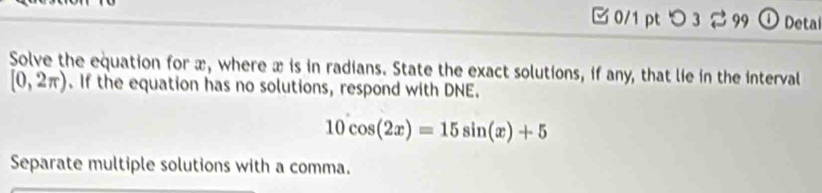 □ 0/1 pt つ 3 2 99 ① Detal 
Solve the equation for æ, where æ is in radians. State the exact solutions, if any, that lie in the interval
[0,2π ). If the equation has no solutions, respond with DNE.
10cos (2x)=15sin (x)+5
Separate multiple solutions with a comma.