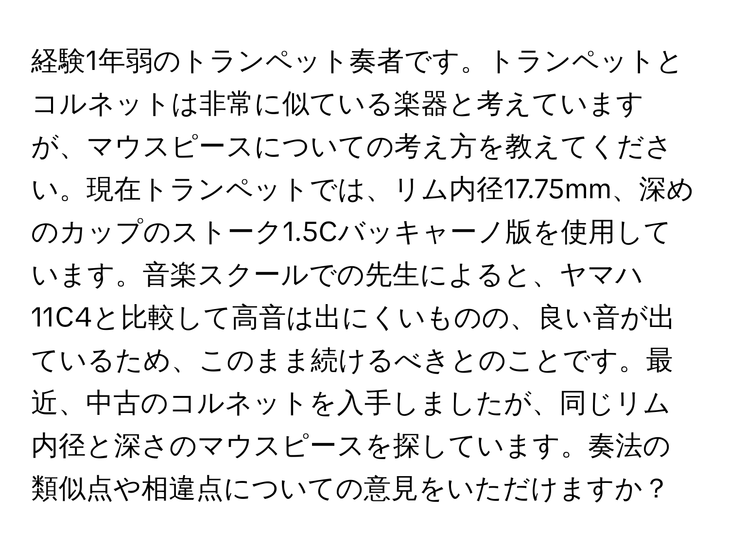 経験1年弱のトランペット奏者です。トランペットとコルネットは非常に似ている楽器と考えていますが、マウスピースについての考え方を教えてください。現在トランペットでは、リム内径17.75mm、深めのカップのストーク1.5Cバッキャーノ版を使用しています。音楽スクールでの先生によると、ヤマハ11C4と比較して高音は出にくいものの、良い音が出ているため、このまま続けるべきとのことです。最近、中古のコルネットを入手しましたが、同じリム内径と深さのマウスピースを探しています。奏法の類似点や相違点についての意見をいただけますか？