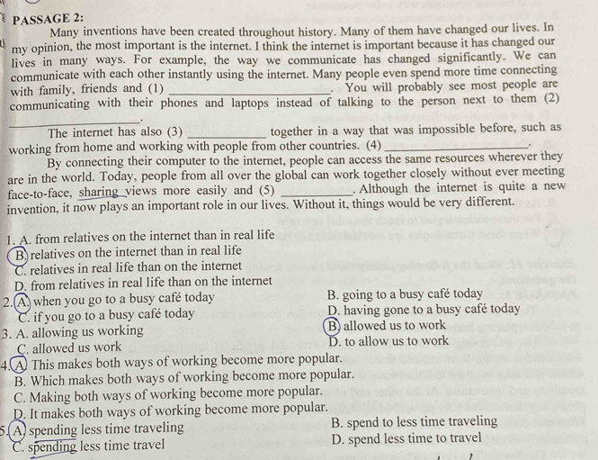 PASSAGE 2:
Many inventions have been created throughout history. Many of them have changed our lives. In
my opinion, the most important is the internet. I think the internet is important because it has changed our
lives in many ways. For example, the way we communicate has changed significantly. We can
communicate with each other instantly using the internet. Many people even spend more time connecting
with family, friends and (1) _. You will probably see most people are
communicating with their phones and laptops instead of talking to the person next to them (2)
_.
The internet has also (3) _together in a way that was impossible before, such as
working from home and working with people from other countries. (4) _。
By connecting their computer to the internet, people can access the same resources wherever they
are in the world. Today, people from all over the global can work together closely without ever meeting
face-to-face, sharing views more easily and (5) _. Although the internet is quite a new
invention, it now plays an important role in our lives. Without it, things would be very different.
1. A. from relatives on the internet than in real life
B. relatives on the internet than in real life
C. relatives in real life than on the internet
D. from relatives in real life than on the internet
2.(A. when you go to a busy café today B. going to a busy café today
C. if you go to a busy café today D. having gone to a busy café today
3. A. allowing us working B) allowed us to work
C. allowed us work D. to allow us to work
4.A This makes both ways of working become more popular.
B. Which makes both ways of working become more popular.
C. Making both ways of working become more popular.
D. It makes both ways of working become more popular.
51 A) spending less time traveling B. spend to less time traveling
C. spending less time travel D. spend less time to travel