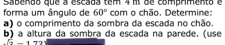 Sabendo que a escada tem 4m de comprimento é 
forma um ângulo de 60° com o chão. Determine: 
a) o comprimento da sombra da escada no chão. 
b) a altura da sombra da escada na parede. (use
sqrt(2)-173)