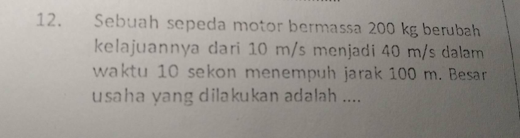 Sebuah sepeda motor bermassa 200 kg berubah 
kelajuannya dari 10 m/s menjadi 40 m/s dalam 
waktu 10 sekon menempuh jarak 100 m. Besar 
usaha yang dilakukan adalah ....