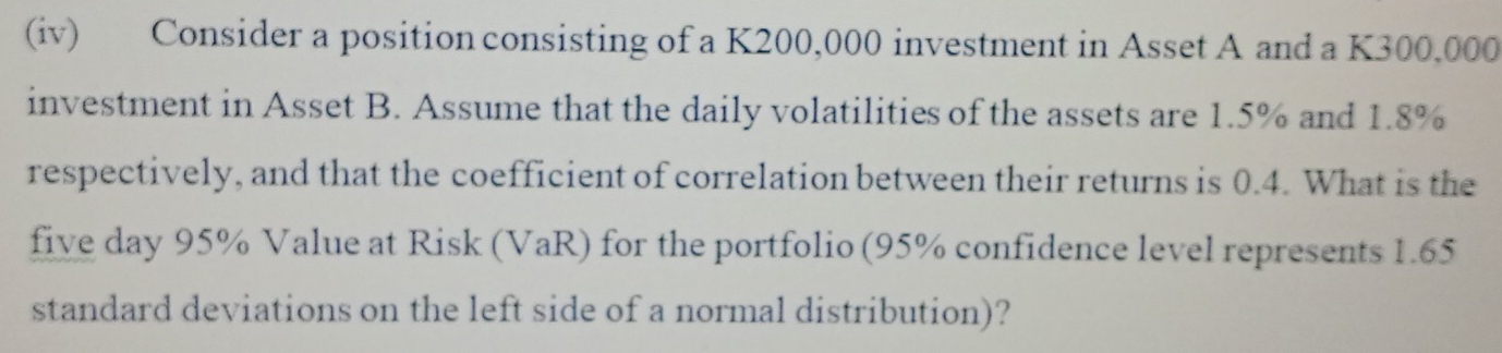 (iv) Consider a position consisting of a K200,000 investment in Asset A and a K300,000
investment in Asset B. Assume that the daily volatilities of the assets are 1.5% and 1.8%
respectively, and that the coefficient of correlation between their returns is 0.4. What is the 
five day 95% Value at Risk (VaR) for the portfolio (95% confidence level represents 1.65
standard deviations on the left side of a normal distribution)?