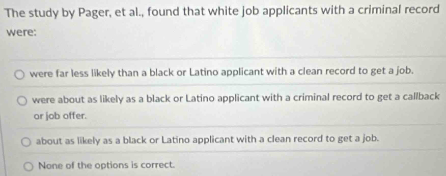 The study by Pager, et al., found that white job applicants with a criminal record
were:
were far less likely than a black or Latino applicant with a clean record to get a job.
were about as likely as a black or Latino applicant with a criminal record to get a callback
or job offer.
about as likely as a black or Latino applicant with a clean record to get a job.
None of the options is correct.