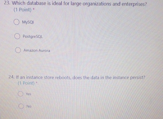 Which database is ideal for large organizations and enterprises?
(1 Point) *
MySQI
PostgreSQL
Amazon Aurora
24. If an instance store reboots, does the data in the instance persist?
(1 Point) *
Yes
No