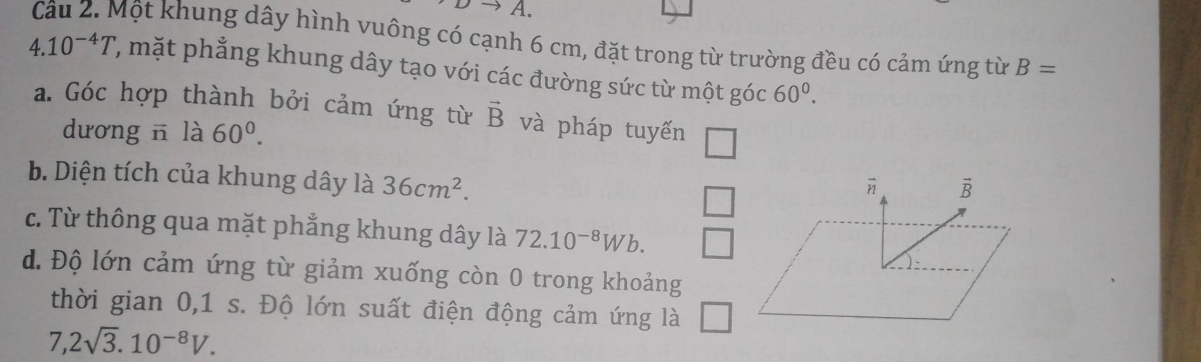 Một khung dây hình vuông có cạnh 6 cm, đặt trong từ trường đều có cảm ứng từ B=
4.10^(-4)T , mặt phẳng khung dây tạo với các đường sức từ một góc 60^0. 
a. Góc hợp thành bởi cảm ứng từ vector B và pháp tuyến 
dương n là 60^0. 
□ 
b. Diện tích của khung dây là 36cm^2. 
□

vector B
c. Từ thông qua mặt phẳng khung dây là 72.10^(-8)Wb. 
d. Độ lớn cảm ứng từ giảm xuống còn 0 trong khoảng 
thời gian 0, 1 s. Độ lớn suất điện động cảm ứng là 1 
7. 2sqrt(3).10^(-8)V.