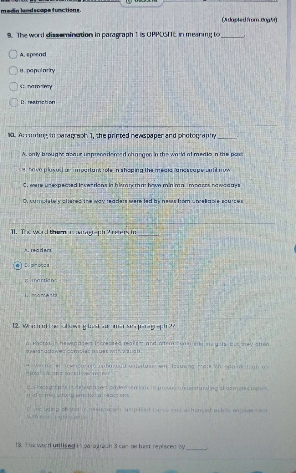 media landscape functions.
(Adapted from Bright)
9. The word dissemination in paragraph 1 is OPPOSITE in meaning to_
A. spread
B. popularity
C. notoriety
D. restriction
10. According to paragraph 1, the printed newspaper and photography_ .
A. only brought about unprecedented changes in the world of media in the past
B. have played an important role in shaping the media landscape until now
C. were unexpected inventions in history that have minimal impacts nowadays
D. completely altered the way readers were fed by news from unreliable sources
11. The word them in paragraph 2 refers to
A. readers
B. photos
C. reactions
D. moments
12. Which of the following best summarises paragraph 2?
A. Photos in newspapers increased realism and offered valuable insights, but they often
overshadowed complex issues with visuals
B. Visuals in newspapers enhanced entertainment, focusing more on appeal than on
historical and social awareness
C. Photographs in newspapers added realism, improved understanding of complex topics.
and stirred strong emotional reactions.
D. Including photos in newspapers simplified topics and enhanced public engagement
with news significantly.
13. The word utilised in paragraph 3 can be best replaced by_