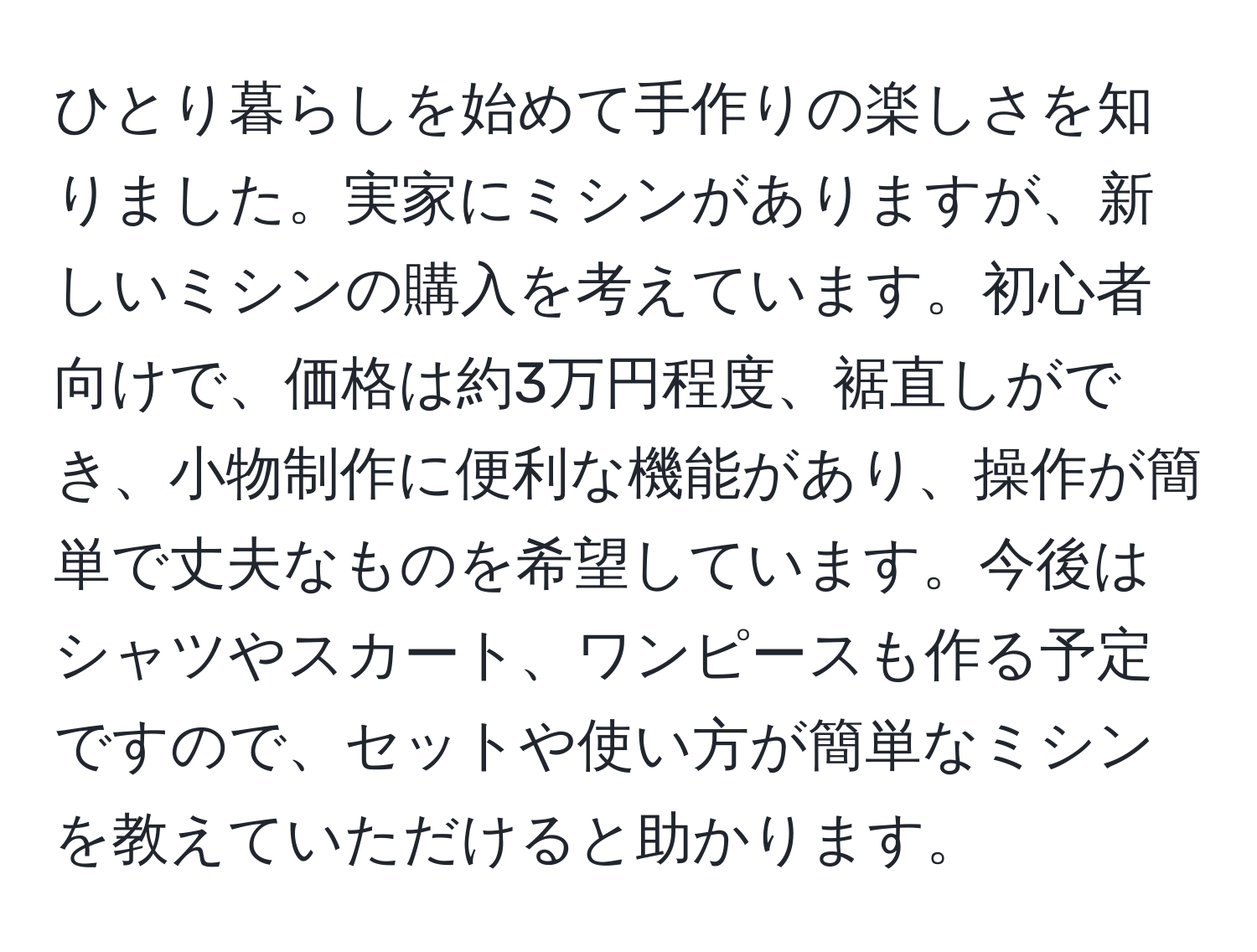 ひとり暮らしを始めて手作りの楽しさを知りました。実家にミシンがありますが、新しいミシンの購入を考えています。初心者向けで、価格は約3万円程度、裾直しができ、小物制作に便利な機能があり、操作が簡単で丈夫なものを希望しています。今後はシャツやスカート、ワンピースも作る予定ですので、セットや使い方が簡単なミシンを教えていただけると助かります。