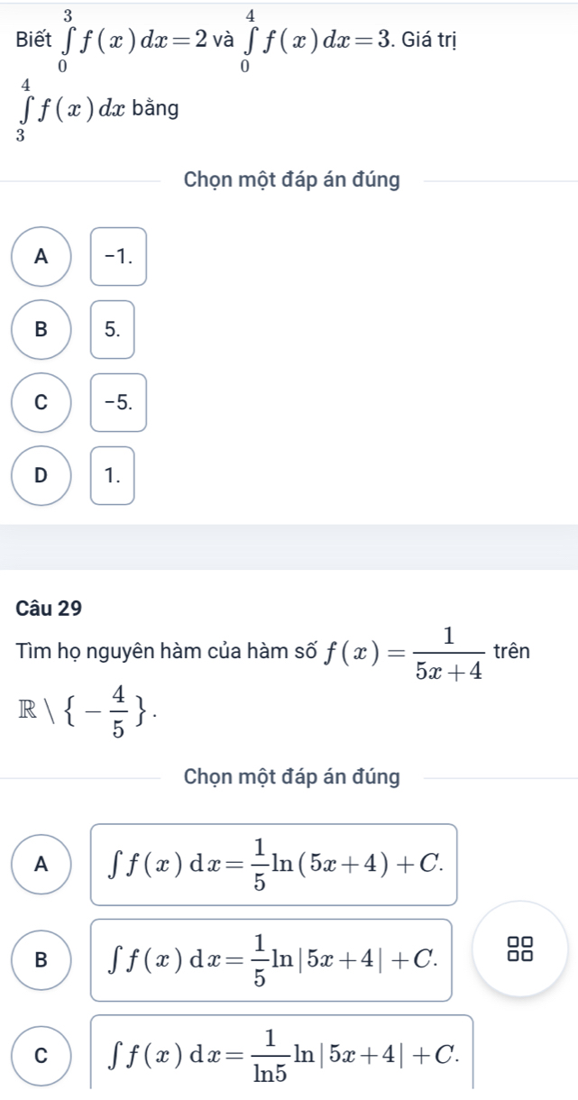 Biết ∈tlimits _0^(3f(x)dx=2 và ∈tlimits _0^4f(x)dx=3. Giá trị
∈tlimits _3^4f(x) dx bằng
Chọn một đáp án đúng
A -1.
B 5.
C -5.
D 1.
Câu 29
Tìm họ nguyên hàm của hàm số f(x)=frac 1)5x+4 trên
R| - 4/5 . 
Chọn một đáp án đúng
A ∈t f(x)dx= 1/5 ln (5x+4)+C.
B ∈t f(x)dx= 1/5 ln |5x+4|+C. 8
C ∈t f(x)dx= 1/ln 5 ln |5x+4|+C.