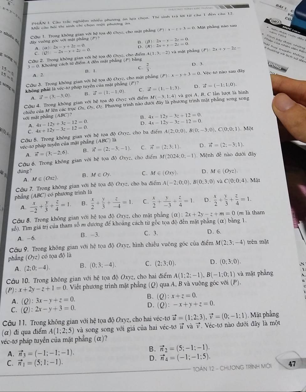 8
BAI 1. C
x+y
'  N  t n mat phán
PHẤN L Cầu trắc nghiệm nhiều phương án lựa chọn. Thí sinh trá lời từ câu 1 đền câu 12.
V  
CU
Mỗi cầu hội thi sinh chỉ chọn một phương ăn
Câu 1. Trong không gian với hệ tọa độ Oxyz, cho mặt phẳng (P):x-z+3=0. Mặt phẳng nào sau
MụCTIEu
* Niêu được cuộc đầu
năm 1954
6 nhiên đ
đây vuông góc với mặt phẳng (P)?
B. (beta ):2x-y-2z=0.
Trình bày được những
Pháp của nhân dân Bến
A. (alpha ):2x-y+2z=0
C. (Q):-2x-y+2z=0. D. (R):2x+y-2z=0.
hát huy truyền thống
g song Cầu 2. Trong không gian với hhat c tọa độ Oxyz, cho điểm A(1:3;-2) và mặt phẳng (P):2x+y-2z=- * hương và lịch sử dâi
15= 3=0 0. Khoảng cách từ điểm A đên mặt phẳng (P) bằng
15= A. 2. B. 1. C.  2/3 .
D. 3.
Động
Câu 3. Trong không gian với hệ tọa độ Oxyz, cho mặt phẳng (P):x-y+3=0. Véc-tơ nào sau đây
song  không phải là véc-tơ pháp tuyên của mặt phẳng (P)?
A. vector a=(3;-3;0). B. vector a=(1;-1;0). C. vector a=(1;-1;3). D. vector a=(-1;1;0).
Câu 4. Trong không gian với hệ tọa độ Oxyz với điểm M(-3;1;4) và gọi A, B, C lần lượt là hình
chiêu của M lên các trục Ox.Oy v. O. Phương trình nào dưới đây là phương trình mặt phẳng song song
với mặt phẳng (ABC)?
B. 4x-12y-3z+12=0.
A. 4x-12y+3z-12=0.
D.
0.4
C. 4x+12y-3z-12=0. 4x-12y-3z-12=0.
Câu 5. Trong không gian với hệ tọa độ Oxyz, cho ba điểm A(2;0;0),B(0;-3;0),C(0;0;1). Một
véc-tơ pháp tuyển của mặt phẳng (ABC) là
A. vector n=(3;-2;6). B. vector n=(2;-3;-1). C. vector n=(2;3:1). D. vector n=(2;-3;1).
Câu 6. Trong không gian với hệ tọa độ Oxyz, cho điểm M(2024;0;-1) Mệnh đề nào dưới đây
đúng? D. M∈ (Oyz).
A. M∈ (Oxz). B. M∈ Oy. C. M∈ (Oxy).
Câu 7. Trong không gian với hệ tọa độ Oxyz, cho ba điểm A(-2;0;0),B(0;3;0) và C(0;0;4). Mặt
phẳng (ABC) có phương trình là
A.  x/-2 + y/3 + z/4 =1. B.  x/2 + y/3 + z/-4 =1. C.  x/2 + y/-3 + z/4 =1. D.  x/2 + y/3 + z/4 =1.
Câu 8. Trong không gian với hệ tọa độ Oxyz, cho mặt phẳng (α): 2x+2y-z+m=0 (m là tham
số). Tìm giá trị của tham số m dương để khoảng cách từ gốc tọa độ đến mặt phẳng (α) bằng 1.
A. -6. B. -3.
C. 3. D. 6.
Câu 9. Trong không gian với hệ tọa độ Oxyz, hình chiếu vuông góc của điểm M(2;3;-4) trên mặt
phẳng (Oyz) có tọa độ là
A. (2;0;-4). B. (0;3;-4). C. (2;3;0). D. (0;3;0)..N
1:
Câu 10. Trong không gian với hệ tọa độ Oxyz, cho hai điểm A(1;2;-1),B(-1;0;1) và mặt phẳng A.
(P): x+2y-z+1=0 D. Viết phương trình mặt phẳng (Q) qua A, B và vuông góc với (P).
o
A. (Q):3x-y+z=0.
B. (Q):x+z=0.

C. (Q):2x-y+3=0.
D. (Q):-x+y+z=0.
Câu 11. Trong không gian với hệ tọa độ Oxyz, cho hai véc-tơ vector u=(1;2;3),vector v=(0;-1;1). Mặt phẳng
(α) đi qua điểm A(1;2;5) và song song với giá của hai véc-tơ vector u và vector v.  Véc-tơ nào dưới đây là một
véc-tơ pháp tuyến của mặt phẳng (α)?
A. vector n_3=(-1;-1;-1).
B. vector n_2=(5;-1;-1).
D. vector n_4=(-1;-1;5).
C. vector n_1=(5;1;-1). 47
TOÁN 12 - CHươNG TRìNH Mới