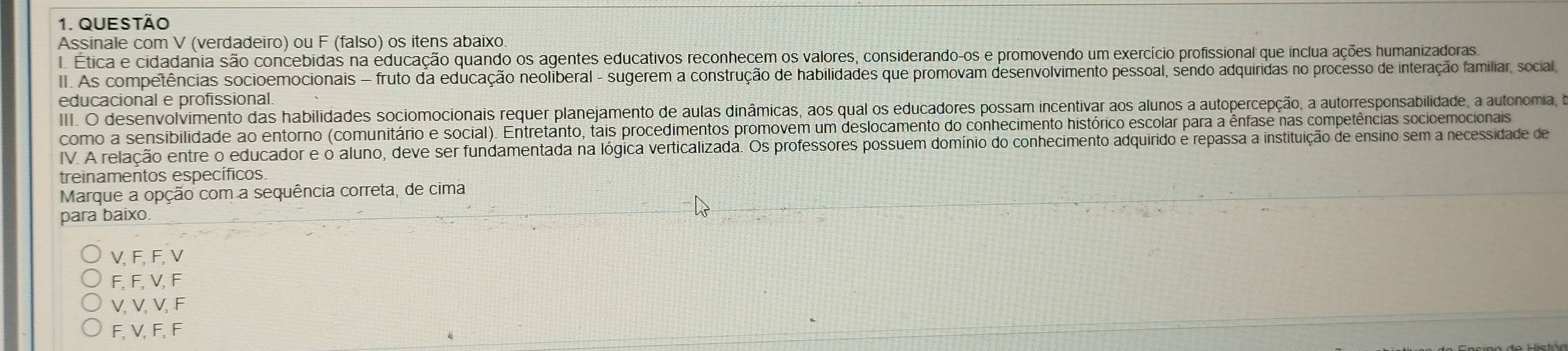 QUEStão
Assinale com V (verdadeiro) ou F (falso) os itens abaixo.
I. Ética e cidadania são concebidas na educação quando os agentes educativos reconhecem os valores, considerando-os e promovendo um exercício profissional que inclua ações humanizadoras.
II. As competências socioemocionais - fruto da educação neoliberal - sugerem a construção de habilidades que promovam desenvolvimento pessoal, sendo adquiridas no processo de interação familiar, social,
educacional e profissional.
III. O. desenvolvimento das habilidades sociomocionais requer planejamento de aulas dinâmicas, aos qual os educadores possam incentivar aos alunos a autopercepção, a autorresponsabilidade, a autonomia, de
como a sensibilidade ao entorno (comunitário e social). Entretanto, tais procedimentos promovem um deslocamento do conhecimento histórico escolar para a ênfase nas competências socioemocionais
IV. A relação entre o educador e o aluno, deve ser fundamentada na lógica verticalizada. Os professores possuem domínio do conhecimento adquirido é repassa a instituição de ensino sem a necessidade de
treinamentos específicos.
Marque a opção com a sequência correta, de cima
para baixo
V, F, F, V
F, F, V, F
V, V, V, F
F, V, F, F