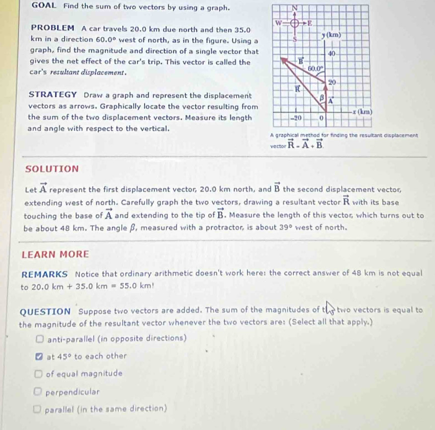 GOAL Find the sum of two vectors by using a graph. 
PROBLEM A car travels 20.0 km due north and then 35.0
km in a direction 60.0° west of north, as in the figure. Using a
graph, find the magnitude and direction of a single vector that
gives the net effect of the car's trip. This vector is called the
cər's resultant displacement.
STRATEGY Draw a graph and represent the displacement
vectors as arrows. Graphically locate the vector resulting from
the sum of the two displacement vectors. Measure its length
and angle with respect to the vertical.
vector 
SOLUTION
Let vector A represent the first displacement vector 20.0 km north, and vector B the second displacement vector,
extending west of north. Carefully graph the two vectors, drawing a resultant vector vector R with its base
touching the base of vector A and extending to the tip of vector B. Measure the length of this vector, which turns out to
be about 48 km. The angle β, measured with a protractor, is about 39° west of north.
LEARN MORE
REMARKS Notice that ordinary arithmetic doesn't work here: the correct answer of 48 km is not equal
to 20.0km+35.0km=55.0km!
QUESTION Suppose two vectors are added. The sum of the magnitudes of t two vectors is equal to
AS
the magnitude of the resultant vector whenever the two vectors are: (Select all that apply.)
anti-parallel (in opposite directions)
at 45° to each other
of equal magnitude
perpendicular
parallel (in the same direction)