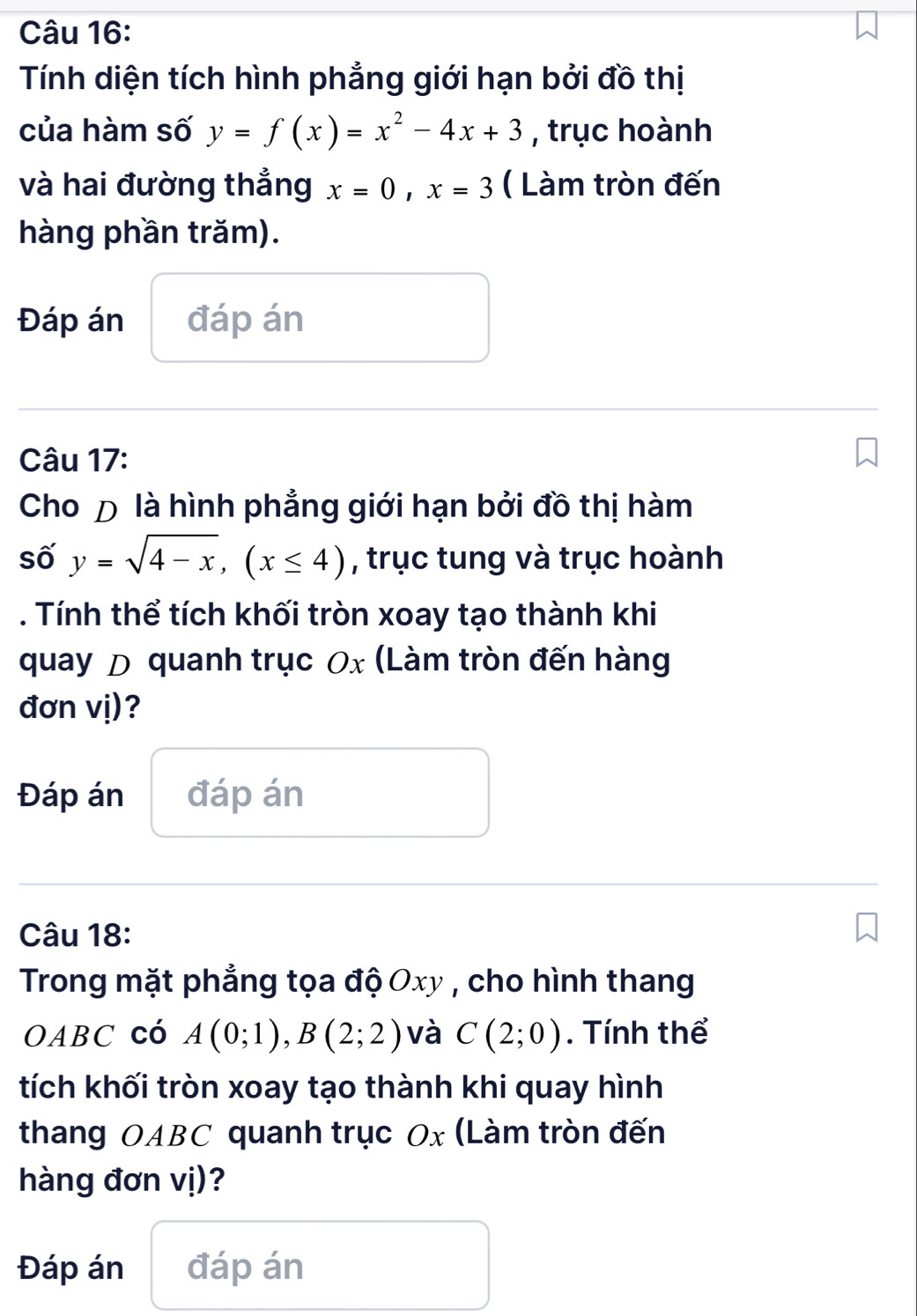 Tính diện tích hình phẳng giới hạn bởi đồ thị 
của hàm số y=f(x)=x^2-4x+3 , trục hoành 
và hai đường thẳng x=0, x=3 ( Làm tròn đến 
hàng phần trăm). 
Đáp án đáp án 
Câu 17: 
Cho Đ là hình phẳng giới hạn bởi đồ thị hàm 
số 5 y=sqrt(4-x), (x≤ 4) , trục tung và trục hoành 
. Tính thể tích khối tròn xoay tạo thành khi 
quay D quanh trục Ox (Làm tròn đến hàng 
đơn vị)? 
Đáp án đáp án 
Câu 18: 
Trong mặt phẳng tọa độ Oxy , cho hình thang 
OABC có A(0;1), B(2;2) và C(2;0). Tính thể 
tích khối tròn xoay tạo thành khi quay hình 
thang OABC quanh trục Ox (Làm tròn đến 
hàng đơn vị)? 
Đáp án đáp án