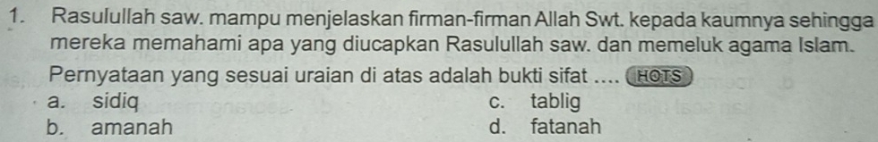 Rasulullah saw. mampu menjelaskan firman-firman Allah Swt. kepada kaumnya sehingga
mereka memahami apa yang diucapkan Rasulullah saw. dan memeluk agama Islam.
Pernyataan yang sesuai uraian di atas adalah bukti sifat .... HoTs
a. sidiq c. tablig
b. amanah d. fatanah