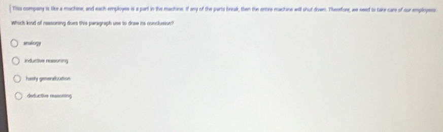 This company is like a machtne, and each employes is a part in the machine. If any of the parts break, then the entire machine will shut down. Therefore, we need to take care of our employes
Which kind of reasoning does this paragraph use to draw his conclusion?
seolory
inductive reasoning
hasty gemeralization
deductive reasoning