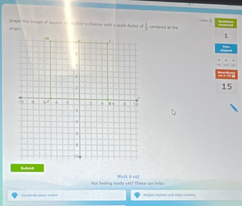 Vides (① = 
Graph the image of square J after a dilation with a scale factor o  1/5  centered at the 
onigan.
M
1
0 L 
Fime
5.
6
4
ina tr e
2
15
-10 -8 -6J -4 2 2 4 K6 8 10
2
-4
-6
-8
10
Submit 
Work it out 
Not feeling ready yet? These can help: 
Coordinate plans review Multiply fractons and whone numbers
