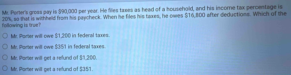 Mr. Porter's gross pay is $90,000 per year. He files taxes as head of a household, and his income tax percentage is
20%, so that is withheld from his paycheck. When he files his taxes, he owes $16,800 after deductions. Which of the
following is true?
Mr. Porter will owe $1,200 in federal taxes.
Mr. Porter will owe $351 in federal taxes.
Mr. Porter will get a refund of $1,200.
Mr. Porter will get a refund of $351.