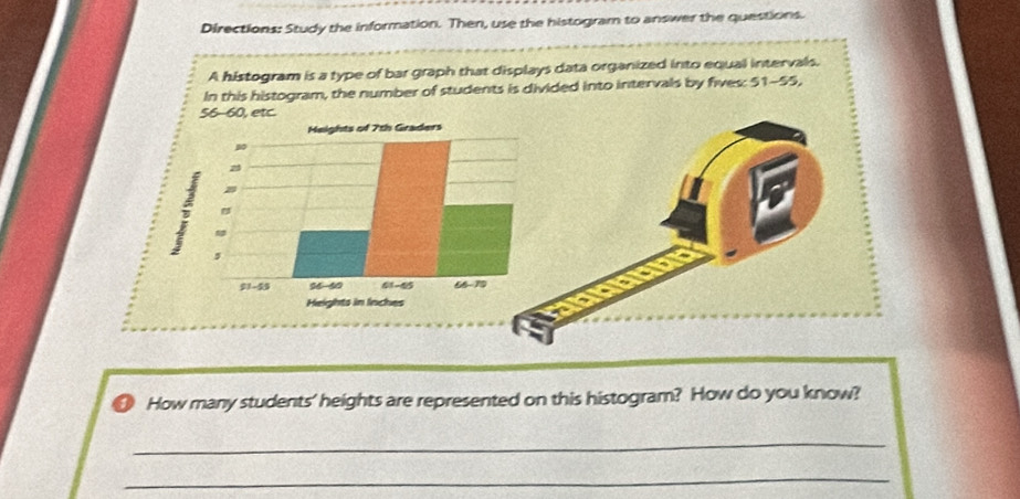 Directions: Study the information. Then, use the histogram to answer the questions.
A histogram is a type of bar graph that displays data organized into equal intervals.
In this histogram, the number of students is divided into intervals by fives: 51-55,
etc.
How many students' heights are represented on this histogram? How do you know?
_
_