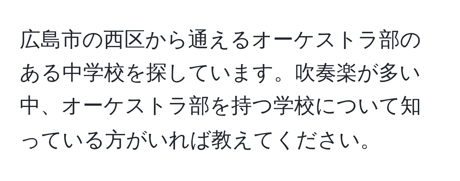 広島市の西区から通えるオーケストラ部のある中学校を探しています。吹奏楽が多い中、オーケストラ部を持つ学校について知っている方がいれば教えてください。