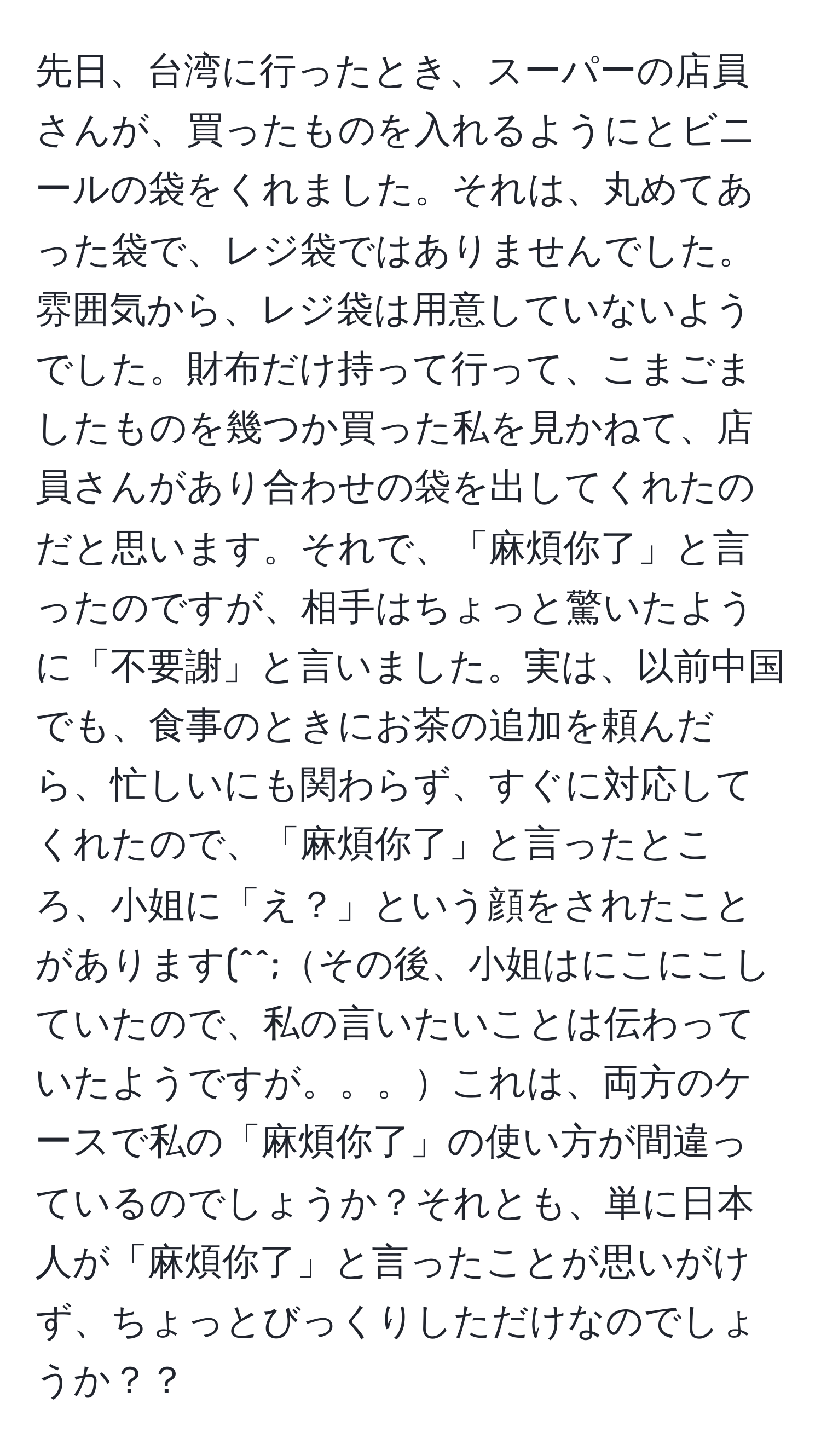 先日、台湾に行ったとき、スーパーの店員さんが、買ったものを入れるようにとビニールの袋をくれました。それは、丸めてあった袋で、レジ袋ではありませんでした。雰囲気から、レジ袋は用意していないようでした。財布だけ持って行って、こまごましたものを幾つか買った私を見かねて、店員さんがあり合わせの袋を出してくれたのだと思います。それで、「麻煩你了」と言ったのですが、相手はちょっと驚いたように「不要謝」と言いました。実は、以前中国でも、食事のときにお茶の追加を頼んだら、忙しいにも関わらず、すぐに対応してくれたので、「麻煩你了」と言ったところ、小姐に「え？」という顔をされたことがあります(^^;その後、小姐はにこにこしていたので、私の言いたいことは伝わっていたようですが。。。これは、両方のケースで私の「麻煩你了」の使い方が間違っているのでしょうか？それとも、単に日本人が「麻煩你了」と言ったことが思いがけず、ちょっとびっくりしただけなのでしょうか？？