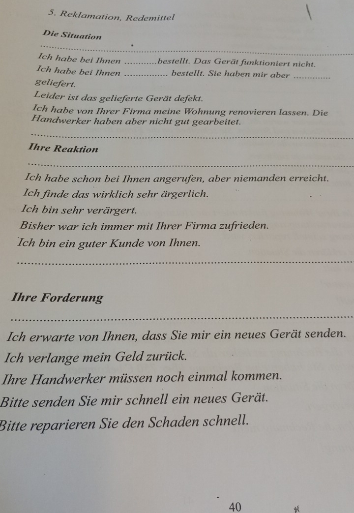 Reklamation, Redemittel 
Die Situation 
_ 
_ 
Ich habe bei Ihnen _bestellt. Das Gerät funktioniert nicht. 
Ich habe bei Ihnen _bestellt. Sie haben mir aber_ 
geliefert. 
Leider ist das gelieferte Gerät defekt. 
Ich habe von Ihrer Firma meine Wohnung renovieren lassen. Die 
Handwerker haben aber nicht gut gearbeitet. 
_ 
Ihre Reaktion 
_ 
Ich habe schon bei Ihnen angerufen, aber niemanden erreicht. 
Ich finde das wirklich sehr ärgerlich. 
Ich bin sehr verärgert. 
Bisher war ich immer mit Ihrer Firma zufrieden. 
Ich bin ein guter Kunde von Ihnen. 
_ 
Ihre Forderung 
_ 
Ich erwarte von Ihnen, dass Sie mir ein neues Gerät senden. 
Ich verlange mein Geld zurück. 
Ihre Handwerker müssen noch einmal kommen. 
Bitte senden Sie mir schnell ein neues Gerät. 
Bitte reparieren Sie den Schaden schnell.
40 *