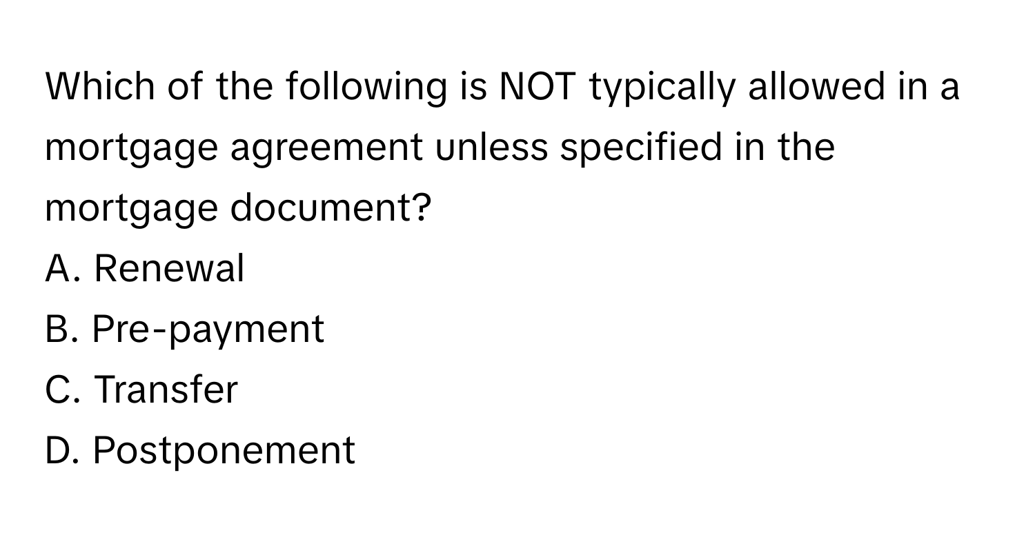 Which of the following is NOT typically allowed in a mortgage agreement unless specified in the mortgage document?
A. Renewal
B. Pre-payment
C. Transfer
D. Postponement