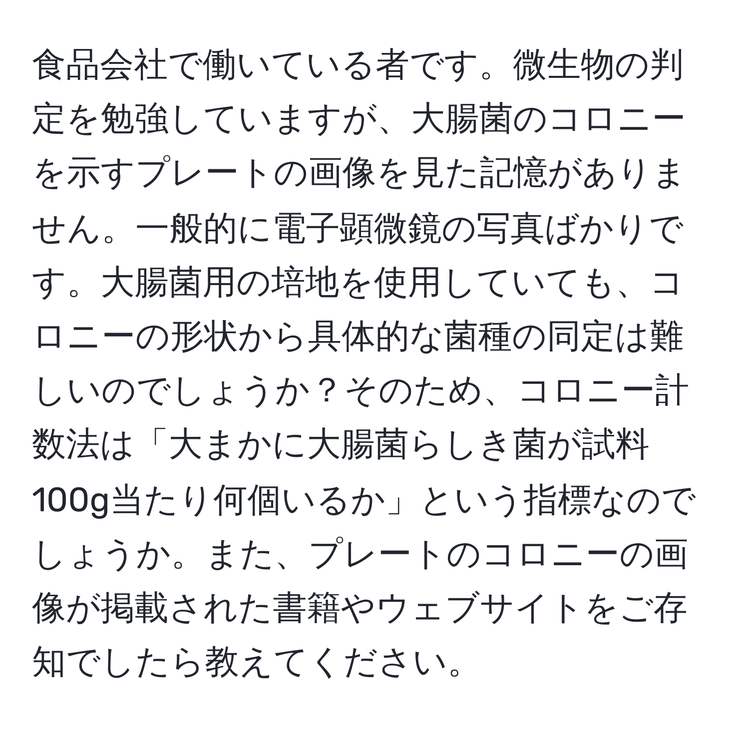 食品会社で働いている者です。微生物の判定を勉強していますが、大腸菌のコロニーを示すプレートの画像を見た記憶がありません。一般的に電子顕微鏡の写真ばかりです。大腸菌用の培地を使用していても、コロニーの形状から具体的な菌種の同定は難しいのでしょうか？そのため、コロニー計数法は「大まかに大腸菌らしき菌が試料100g当たり何個いるか」という指標なのでしょうか。また、プレートのコロニーの画像が掲載された書籍やウェブサイトをご存知でしたら教えてください。