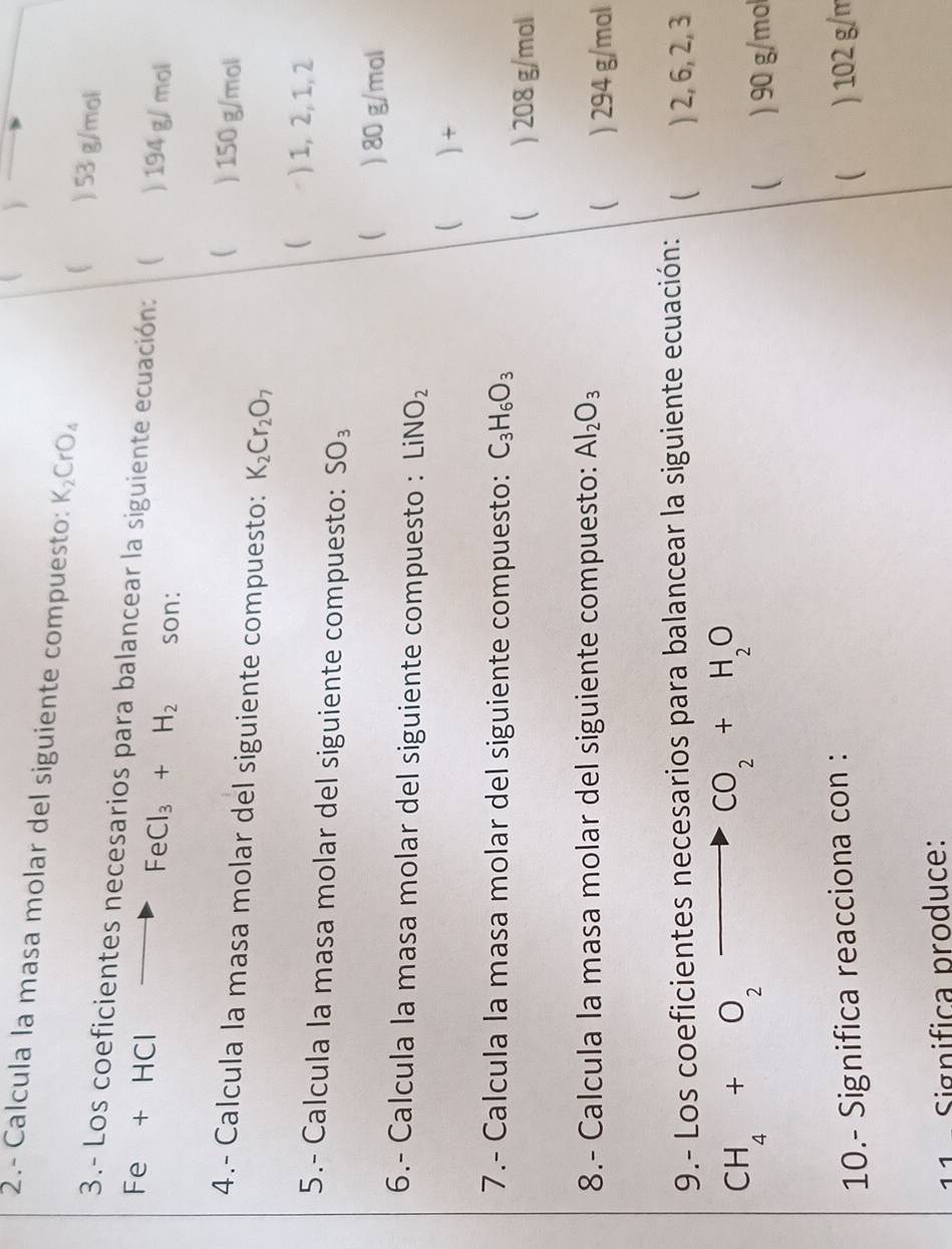 )
2.- Calcula la masa molar del siguiente compuesto: K_2CrO_4
) 53 g/mol
3.- Los coeficientes necesarios para balancear la siguiente ecuación:  ) 194 g/ mol
Fe + HCl FeCl_3+H_2 son:
 ) 150 g/mol
4.- Calcula la masa molar del siguiente compuesto: K_2Cr_2O_7
 ) 1, 2, 1, 2
5.- Calcula la masa molar del siguiente compuesto: SO_3
 ) 80 g/mol
6.- Calcula la masa molar del siguiente compuesto : LiNO_2
 )+
7.- Calcula la masa molar del siguiente compuesto: C_3H_6O_3
 ) 208 g/mol
8.- Calcula la masa molar del siguiente compuesto: Al_2O_3
 ) 294 g/mal
9.- Los coeficientes necesarios para balancear la siguiente ecuación:  ) 2, 6, 2, 3
CH_4+O_2- to CO_2+H_2O
 ) 90 g/mol
10.- Significa reacciona con :
( ) 102 g/m
11 - Significa produce: