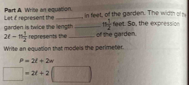 Write an equation. 
Let represent the _, in feet, of the garden. The width of the 
garden is twice the length _ 11 1/2 fe et. So, the expression
2ell -11 1/2  represents the _of the garden. 
Write an equation that models the perimeter.
P=2ell +2w
□ =2ell +2 1