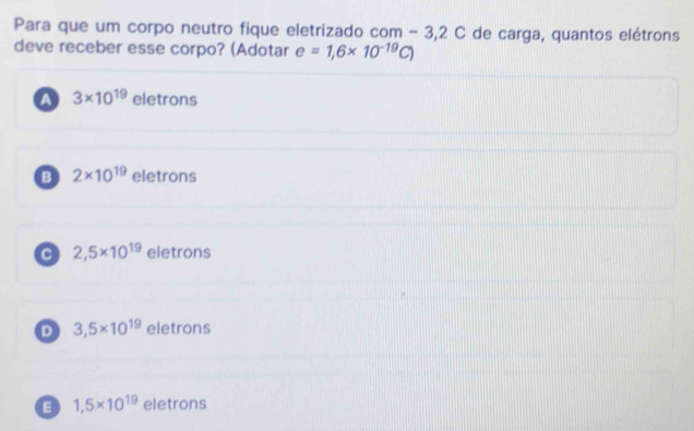 Para que um corpo neutro fique eletrizado com - 3,2 C de carga, quantos elétrons
deve receber esse corpo? (Adotar e=1,6* 10^(-19)C)
A 3* 10^(19) eletrons
B 2* 10^(19) eletrons
C 2,5* 10^(19) eletrons
D 3,5* 10^(19) eletrons
E 1,5* 10^(19) eletrons