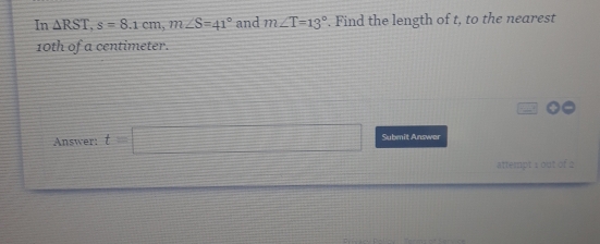 In △ RST, s=8.1cm, m∠ S=41° and m∠ T=13°. Find the length of t, to the nearest
10th of a centimeter. 
Answer: t=□ Submit Answer 
attempt 1 out of 2